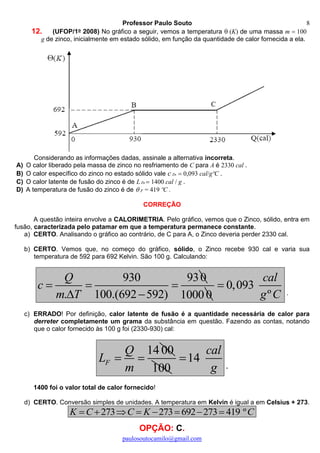 Professor Paulo Souto
paulosoutocamilo@gmail.com
8
12. (UFOP/1o 2008) No gráfico a seguir, vemos a temperatura (K) de uma massa m 100
g de zinco, inicialmente em estado sólido, em função da quantidade de calor fornecida a ela.
Considerando as informações dadas, assinale a alternativa incorreta.
A) O calor liberado pela massa de zinco no resfriamento de C para A é 2330 cal .
B) O calor específico do zinco no estado sólido vale c Zn 0,093 cal/gºC .
C) O calor latente de fusão do zinco é de LZn  1400 cal / g .
D) A temperatura de fusão do zinco é de  F = 419 ºC .
CORREÇÃO
A questão inteira envolve a CALORIMETRIA. Pelo gráfico, vemos que o Zinco, sólido, entra em
fusão, caracterizada pelo patamar em que a temperatura permanece constante.
a) CERTO. Analisando o gráfico ao contrário, de C para A, o Zinco deveria perder 2330 cal.
b) CERTO. Vemos que, no começo do gráfico, sólido, o Zinco recebe 930 cal e varia sua
temperatura de 592 para 692 Kelvin. São 100 g. Calculando:
930 930
. 100.(692 592)
Q
c
m T
  
  10000
0,093
º
cal
g C

.
c) ERRADO! Por definição, calor latente de fusão é a quantidade necessária de calor para
derreter completamente um grama da substância em questão. Fazendo as contas, notando
que o calor fornecido às 100 g foi (2330-930) cal:
14 00
F
Q
L
m
 
100
14
cal
g

.
1400 foi o valor total de calor fornecido!
d) CERTO. Conversão simples de unidades. A temperatura em Kelvin é igual a em Celsius + 273.
273 273 692 273 419 ºK C C K C       
OPÇÃO: C.
 
