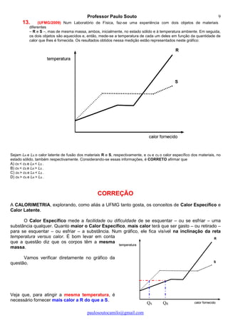 Professor Paulo Souto
paulosoutocamilo@gmail.com
9
QS QR
13. (UFMG/2009) Num Laboratório de Física, faz-se uma experiência com dois objetos de materiais
diferentes
– R e S –, mas de mesma massa, ambos, inicialmente, no estado sólido e à temperatura ambiente. Em seguida,
os dois objetos são aquecidos e, então, mede-se a temperatura de cada um deles em função da quantidade de
calor que lhes é fornecida. Os resultados obtidos nessa medição estão representados neste gráfico:
Sejam LR e LS o calor latente de fusão dos materiais R e S, respectivamente, e cR e cS o calor específico dos materiais, no
estado sólido, também respectivamente. Considerando-se essas informações, é CORRETO afirmar que
A) cR < cS e LR < LS .
B) cR < cS e LR > LS .
C) cR > cS e LR < LS .
D) cR > cS e LR > LS .
CORREÇÃO
A CALORIMETRIA, explorando, como aliás a UFMG tanto gosta, os conceitos de Calor Específico e
Calor Latente.
O Calor Específico mede a facilidade ou dificuldade de se esquentar – ou se esfriar – uma
substância qualquer. Quanto maior o Calor Específico, mais calor terá que ser gasto – ou retirado –
para se esquentar – ou esfriar – a substância. Num gráfico, ele fica visível na inclinação da reta
temperatura versus calor. É bom levar em conta
que a questão diz que os corpos têm a mesma
massa.
Vamos verificar diretamente no gráfico da
questão.
Veja que, para atingir a mesma temperatura, é
necessário fornecer mais calor a R do que a S.
 