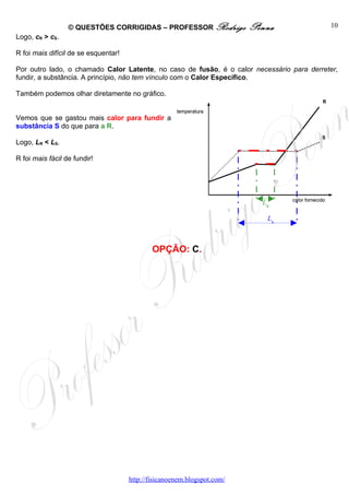 © QUESTÕES CORRIGIDAS – PROFESSOR Rodrigo               Penna            10
Logo, cR > cS.

R foi mais difícil de se esquentar!

Por outro lado, o chamado Calor Latente, no caso de fusão, é o calor necessário para derreter,
fundir, a substância. A princípio, não tem vínculo com o Calor Específico.

Também podemos olhar diretamente no gráfico.


Vemos que se gastou mais calor para fundir a
substância S do que para a R.

Logo, LR < LS.

R foi mais fácil de fundir!




                                                                            LR

                                                                             LS



                                              OPÇÃO: C.




                                      http://fisicanoenem.blogspot.com/
 