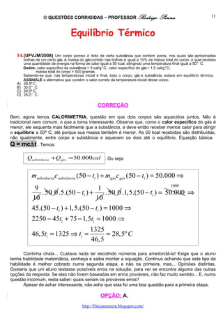 © QUESTÕES CORRIGIDAS – PROFESSOR Rodrigo                          Penna                         11



                                   Equilíbrio Térmico

   14. (UFVJM/2008)       Um corpo poroso é feito de certa substância que contém poros, nos quais são aprisionadas
        bolhas de um certo gás. A massa do gás contido nas bolhas é igual a 10% da massa total do corpo, o qual recebeu
        uma quantidade de energia na forma de calor igual a 50 kcal, atingindo uma temperatura final igual a 50° C.
        Dados: calor específico da substância = 5 cal/g°C; calor específico do gás = 1,5 cal/g°C;
               massa total do corpo = 500 gramas.
        Sabendo-se que, nas temperaturas inicial e final, todo o corpo, gás e substância, estava em equilíbrio térmico,
        ASSINALE a alternativa que contém o valor correto da temperatura inicial desse corpo.
   A)   28,5º C.
   B)   35,0° C.
   C)   20,0º C.
   D)   25,0° C.

                                                  CORREÇÃO

Bem, agora temos CALORIMETRIA, questão em que dois corpos são aquecidos juntos. Não é
tradicional nem comum, o que a torna interessante. Observe que, como o calor específico do gás é
menor, ele esquenta mais facilmente que a substância, e deve então receber menos calor para atingir
o equilíbrio a 50º C, até porque sua massa também é menor. As 50 kcal recebidas são distribuídas,
não igualmente, entre corpo e substância e aquecem os dois até o equilíbrio. Equação básica:
Q = mc∆t . Temos:

          Qsubstância +Qgás = 50.000cal . Ou seja:


            msubstância csubstância (50 − ti ) + mgásc gás (50 − ti ) = 50.000 ⇒
                                                                      1000
             9                          1
                . 50 0 .5.(50 − ti ) +     . 50 0 .1,5.(50 − ti ) = 50.000 ⇒
            10                         10
            45.(50 − ti ) + 1,5.(50 − ti ) = 1000 ⇒
            2250 − 45ti + 75 − 1,5ti = 1000 ⇒
                                              1325
            46,5ti = 1325 ⇒ ti =                   = 28,5º C
                                              46,5
       Continha chata... Custava nada ter escolhido números para arredondá-la! Exige que o aluno
tenha habilidade matemática, conheça e saiba montar a equação. Continuo achando que este tipo de
habilidade é melhor cobrado numa segunda etapa, e não na primeira, mas... Opiniões distintas.
Gostaria que um aluno testasse possíveis erros na solução, para ver se encontra alguma das outras
opções da resposta. Se elas não forem baseadas em erros prováveis, não faz muito sentido... E, numa
questão incomum, resta saber: quais seriam os prováveis erros?
       Apesar de achar interessante, não acho que esta foi uma boa questão para a primeira etapa.

                                                    OPÇÃO: A.
                                         http://fisicanoenem.blogspot.com/
 