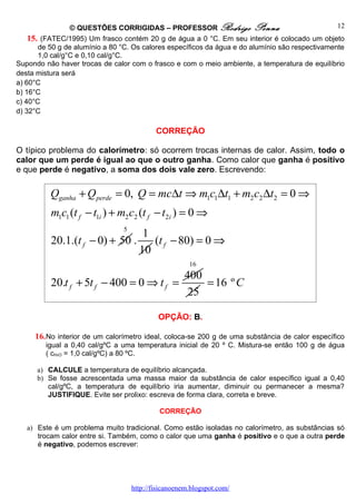 © QUESTÕES CORRIGIDAS – PROFESSOR Rodrigo Penna                                  12
    15. (FATEC/1995) Um frasco contém 20 g de água a 0 °C. Em seu interior é colocado um objeto
       de 50 g de alumínio a 80 °C. Os calores específicos da água e do alumínio são respectivamente
       1,0 cal/g°C e 0,10 cal/g°C.
Supondo não haver trocas de calor com o frasco e com o meio ambiente, a temperatura de equilíbrio
desta mistura será
a) 60°C
b) 16°C
c) 40°C
d) 32°C

                                            CORREÇÃO

O típico problema do calorímetro: só ocorrem trocas internas de calor. Assim, todo o
calor que um perde é igual ao que o outro ganha. Como calor que ganha é positivo
e que perde é negativo, a soma dos dois vale zero. Escrevendo:

          Qganha + Q perde = 0, Q = mc∆t ⇒ m1c1∆t1 + m2 c2 ∆t2 = 0 ⇒
          m1c1 (t f − t1i ) + m2 c2 (t f − t2i ) = 0 ⇒
                                5
                                       1
          20.1.(t f − 0) + 50 .          (t f − 80) = 0 ⇒
                                      10
                                                       16
                                                     400
          20.t f + 5t f − 400 = 0 ⇒ t f =                = 16 º C
                                                      25

                                             OPÇÃO: B.

     16. No interior de um calorímetro ideal, coloca-se 200 g de uma substância de calor específico
         igual a 0,40 cal/gºC a uma temperatura inicial de 20 º C. Mistura-se então 100 g de água
         ( cH O = 1,0 cal/gºC) a 80 ºC.
            2




      a) CALCULE a temperatura de equilíbrio alcançada.
      b) Se fosse acrescentada uma massa maior da substância de calor específico igual a 0,40
         cal/gºC, a temperatura de equilíbrio iria aumentar, diminuir ou permanecer a mesma?
         JUSTIFIQUE. Evite ser prolixo: escreva de forma clara, correta e breve.

                                             CORREÇÃO

   a) Este é um problema muito tradicional. Como estão isoladas no calorímetro, as substâncias só
      trocam calor entre si. Também, como o calor que uma ganha é positivo e o que a outra perde
      é negativo, podemos escrever:




                                    http://fisicanoenem.blogspot.com/
 