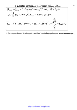 © QUESTÕES CORRIGIDAS – PROFESSOR Rodrigo                  Penna               13

 Qganha + Q perde = 0, Q=mc∆T ⇒ m1c1∆T1 + m2 c2 ∆T = 02 ⇒
           4
 2 00 .      .(TF − 20) + 100 .1.(TF − 80) = 0 ( x10) ⇒
          10
                                                                   160
                                                                   480
                                                                   960
 8TF − 160 + 10TF − 800 = 0 ⇒ 18TF = 960 ⇒ TF =                        = 53,3 º C
                                                                   18
                                                                    9
                                                                    3



b) Acrescentando mais da substância mais fria, o equilíbrio se daria a uma temperatura menor.




                               http://fisicanoenem.blogspot.com/
 