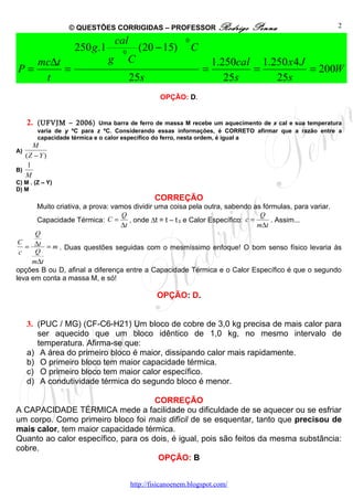 © QUESTÕES CORRIGIDAS – PROFESSOR Rodrigo                    Penna                     2

                                   cal                     0
                    250 g .1        0
                                            (20 − 15)          C
   mc∆t                        g        C                              1.250cal 1.250 x 4 J
P=      =                                                          =           =            = 200W
    t                                    25s                              25s      25s
                                                   OPÇÃO: D.


     2. (UFVJM – 2006)       Uma barra de ferro de massa M recebe um aquecimento de x cal e sua temperatura
        varia de y ºC para z ºC. Considerando essas informações, é CORRETO afirmar que a razão entre a
        capacidade térmica e o calor específico do ferro, nesta ordem, é igual a
      M
A)
   (Z − Y )
    1
B)
   M
C) M . (Z – Y)
D) M
                                                 CORREÇÃO
      Muito criativa, a prova: vamos dividir uma coisa pela outra, sabendo as fórmulas, para variar.
                                  Q                                              Q
      Capacidade Térmica: C =       , onde ∆t = t – t 0 e Calor Específico: c =     . Assim...
                                 ∆t                                             m∆t
      Q
 C
   = ∆t = m . Duas questões seguidas com o mesmíssimo enfoque! O bom senso físico levaria às
 c    Q
     m∆t
opções B ou D, afinal a diferença entre a Capacidade Térmica e o Calor Específico é que o segundo
leva em conta a massa M, e só!

                                                  OPÇÃO: D.


     3. (PUC / MG) (CF-C6-H21) Um bloco de cobre de 3,0 kg precisa de mais calor para
        ser aquecido que um bloco idêntico de 1,0 kg, no mesmo intervalo de
        temperatura. Afirma-se que:
     a) A área do primeiro bloco é maior, dissipando calor mais rapidamente.
     b) O primeiro bloco tem maior capacidade térmica.
     c) O primeiro bloco tem maior calor específico.
     d) A condutividade térmica do segundo bloco é menor.

                                     CORREÇÃO
A CAPACIDADE TÉRMICA mede a facilidade ou dificuldade de se aquecer ou se esfriar
um corpo. Como primeiro bloco foi mais difícil de se esquentar, tanto que precisou de
mais calor, tem maior capacidade térmica.
Quanto ao calor específico, para os dois, é igual, pois são feitos da mesma substância:
cobre.
                                      OPÇÃO: B


                                         http://fisicanoenem.blogspot.com/
 