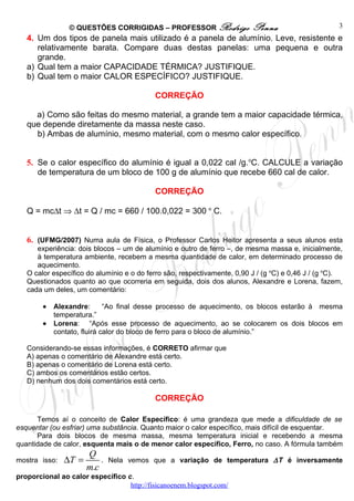 © QUESTÕES CORRIGIDAS – PROFESSOR Rodrigo                 Penna                      3
   4. Um dos tipos de panela mais utilizado é a panela de alumínio. Leve, resistente e
      relativamente barata. Compare duas destas panelas: uma pequena e outra
      grande.
   a) Qual tem a maior CAPACIDADE TÉRMICA? JUSTIFIQUE.
   b) Qual tem o maior CALOR ESPECÍFICO? JUSTIFIQUE.

                                           CORREÇÃO

     a) Como são feitas do mesmo material, a grande tem a maior capacidade térmica,
   que depende diretamente da massa neste caso.
     b) Ambas de alumínio, mesmo material, com o mesmo calor específico.


   5. Se o calor específico do alumínio é igual a 0,022 cal /g. oC. CALCULE a variação
      de temperatura de um bloco de 100 g de alumínio que recebe 660 cal de calor.

                                           CORREÇÃO

   Q = mc∆t ⇒ ∆t = Q / mc = 660 / 100.0,022 = 300 o C.


   6. (UFMG/2007) Numa aula de Física, o Professor Carlos Heitor apresenta a seus alunos esta
      experiência: dois blocos – um de alumínio e outro de ferro –, de mesma massa e, inicialmente,
      à temperatura ambiente, recebem a mesma quantidade de calor, em determinado processo de
      aquecimento.
   O calor específico do alumínio e o do ferro são, respectivamente, 0,90 J / (g oC) e 0,46 J / (g oC).
   Questionados quanto ao que ocorreria em seguida, dois dos alunos, Alexandre e Lorena, fazem,
   cada um deles, um comentário:

        •   Alexandre:       “Ao final desse processo de aquecimento, os blocos estarão à mesma
            temperatura.”
        •   Lorena: “Após esse processo de aquecimento, ao se colocarem os dois blocos em
            contato, fluirá calor do bloco de ferro para o bloco de alumínio.”

   Considerando-se essas informações, é CORRETO afirmar que
   A) apenas o comentário de Alexandre está certo.
   B) apenas o comentário de Lorena está certo.
   C) ambos os comentários estão certos.
   D) nenhum dos dois comentários está certo.

                                           CORREÇÃO

      Temos aí o conceito de Calor Específico: é uma grandeza que mede a dificuldade de se
esquentar (ou esfriar) uma substância. Quanto maior o calor específico, mais difícil de esquentar.
      Para dois blocos de mesma massa, mesma temperatura inicial e recebendo a mesma
quantidade de calor, esquenta mais o de menor calor específico, Ferro, no caso. A fórmula também
                      Q
mostra isso:   ∆T =       .   Nela vemos que a variação de temperatura ∆ T é inversamente
                      m.c
proporcional ao calor específico c.
                                  http://fisicanoenem.blogspot.com/
 