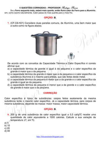 © QUESTÕES CORRIGIDAS – PROFESSOR Rodrigo Penna                                 4
       Se o Ferro esquenta mais, estará mais quente, então fluirá calor do Ferro para o Alumínio,
sim, como ocorre naturalmente. Calor passa do mais quente para o mais frio.

                                           OPÇÃO: B.

   7. (CF-C6-H21) Considere duas panelas comuns, de Alumínio, uma bem maior que
      a outra como na figura abaixo.




   De acordo com os conceitos de Capacidade Térmica e Calor Específico é correto
   afirmar que:
   a) a capacidade térmica da grande é igual à da pequena e o calor específico da
       grande é maior que o da pequena.
   b) a capacidade térmica da grande é maior que a da pequena e o calor específico da
       substância Alumínio é o mesmo para ambas, que são feitas deste metal.
   c) a capacidade térmica da pequena é maior que a da grande e o calor específico da
       grande é igual ao da pequena.
   d) a capacidade térmica da pequena é menor que a da grande e o calor específico
       da grande é maior que o da pequena.

                                          CORREÇÃO

Calor específico é típico de substâncias: corpos feitos exatamente da mesma
substância terão o mesmo calor específico. Já a capacidade térmica, para corpos de
mesma substância, depende da massa: maior massa, maior capacidade térmica.

                                           OPÇÃO: B.

   8. 200 g de uma substância de calor específico igual a 0,5 cal/gºC recebe uma
      quantidade de calor equivalente a 1000 calorias. Calcule a sua variação de
      temperatura ∆T, em ºC.
a) 5
b) 10
c) 20
d) 40

                                  http://fisicanoenem.blogspot.com/
 
