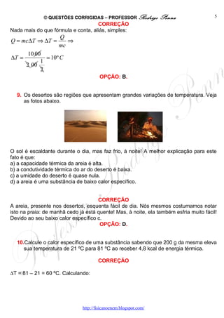 © QUESTÕES CORRIGIDAS – PROFESSOR Rodrigo            Penna                5
                                    CORREÇÃO
Nada mais do que fórmula e conta, aliás, simples:
                    Q
Q = mc ∆T ⇒ ∆T =       ⇒
                    mc
        10 00
∆T =           = 10º C
             1
       2 00
             2
                                        OPÇÃO: B.


  9. Os desertos são regiões que apresentam grandes variações de temperatura. Veja
     as fotos abaixo.




O sol é escaldante durante o dia, mas faz frio, à noite! A melhor explicação para este
fato é que:
a) a capacidade térmica da areia é alta.
b) a condutividade térmica do ar do deserto é baixa.
c) a umidade do deserto é quase nula.
d) a areia é uma substância de baixo calor específico.


                                     CORREÇÃO
A areia, presente nos desertos, esquenta fácil de dia. Nós mesmos costumamos notar
isto na praia: de manhã cedo já está quente! Mas, à noite, ela também esfria muito fácil!
Devido ao seu baixo calor específico c.
                                      OPÇÃO: D.


  10.Calcule o calor específico de uma substância sabendo que 200 g da mesma eleva
     sua temperatura de 21 ºC para 81 ºC ao receber 4,8 kcal de energia térmica.

                                       CORREÇÃO

∆T = 81 – 21 = 60 ºC. Calculando:




                               http://fisicanoenem.blogspot.com/
 