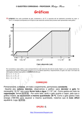 © QUESTÕES CORRIGIDAS – PROFESSOR Rodrigo                                    Penna                               7



                                                    Gráficos
  11. (UFMG/02)  Uma certa quantidade de gelo, inicialmente a -20 oC, é aquecida até ser totalmente convertida em vapor, a
          o
      120 C. A variação da temperatura em função do calor absorvido durante esse processo está representada neste gráfico:




  Por conveniência, nesse gráfico, o eixo correspondente ao calor absorvido não está em escala. Sejam L f e Lv os calores latentes de,
  respectivamente, fusão e vaporização da água e cg e cv os calores específicos, respectivamente, do gelo e do vapor. Com base nas
  informações contidas nesse gráfico, é CORRETO afirmar que
  A) Lf > Lv e cg > cv .
  B) Lf > Lv e cg < cv .
  C) Lf < Lv e cg > cv .
  D) Lf < Lv e cg < cv .


                                                       CORREÇÃO

Primeiramente, a massa, em todo o experimento, permaneceu constante.
 Quanto aos calores latentes, observemos o gráfico: para derreter o gelo foi
necessário 1,6.10 3 cal e para ferver toda a água 1,1.10 4 cal . Como gastou-se mais na
vaporização, temos Lf < Lv . Por outro lado, tanto o gelo quanto o vapor, pelo que o
gráfico mostra, se aqueceram a mesma quantidade: 20 ºC. Como o gelo gastou mais
energia (196>80) para aquecer a mesma quantidade, notamos que é mais difícil
aquecê-lo. Logo, cg > cv .


                                                        OPÇÃO: C.

                                             http://fisicanoenem.blogspot.com/
 