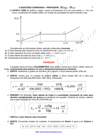 © QUESTÕES CORRIGIDAS – PROFESSOR Rodrigo Penna                                 8
       12. (UFOP/1o 2008) No gráfico a seguir, vemos a temperatura θ (K) de uma massa m = 100 g de
           zinco, inicialmente em estado sólido, em função da quantidade de calor fornecida a ela.




        Considerando as informações dadas, assinale a alternativa incorreta.
A)   O calor liberado pela massa de zinco no resfriamento de C para A é 2330 cal .
B)   O calor específico do zinco no estado sólido vale c Zn = 0,093 cal/gºC .
C)   O calor latente de fusão do zinco é de L Zn = 1400 cal / g .
D)   A temperatura de fusão do zinco é de θ F = 419 ºC .

                                              CORREÇÃO

       A questão inteira envolve a CALORIMETRIA. Pelo gráfico, vemos que o Zinco, sólido, entra em
fusão, caracterizada pelo patamar em que a temperatura permanece constante.
   a) CERTO. Analisando o gráfico ao contrário, de C para A, o Zinco deveria perder 2330 cal.

     b) CERTO. Vemos que, no começo do gráfico, sólido, o Zinco recebe 930 cal e varia sua
        temperatura de 592 para 692 Kelvin. São 100 g. Calculando:


                 Q         930        93 0           cal
          c=        =               =       = 0, 093                                        .
                m.∆T 100.(692 − 592) 1000 0          gº C
     c) ERRADO! Por definição, calor latente de fusão é a quantidade necessária de calor para
        derreter completamente um grama da substância em questão. Fazendo as contas, notando
        que o calor fornecido às 100 g foi (2330-930) cal:


                                   Q 14 00      cal
                               LF = =      = 14                           .
                                   m  100        g
       1400 foi o valor total de calor fornecido!

     d) CERTO. Conversão simples de unidades. A temperatura em Kelvin é igual a em Celsius +
        273.
                     K = +
                        C 273 ⇒ =K −
                               C    273 =692 −273 =419 º C


                                     http://fisicanoenem.blogspot.com/
 