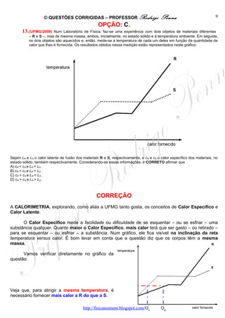 © QUESTÕES CORRIGIDAS – PROFESSOR Rodrigo                           Penna                            9
                                                    OPÇÃO: C.
       13. (UFMG/2009)    Num Laboratório de Física, faz-se uma experiência com dois objetos de materiais diferentes
           – R e S –, mas de mesma massa, ambos, inicialmente, no estado sólido e à temperatura ambiente. Em seguida,
           os dois objetos são aquecidos e, então, mede-se a temperatura de cada um deles em função da quantidade de
           calor que lhes é fornecida. Os resultados obtidos nessa medição estão representados neste gráfico:




Sejam LR e LS o calor latente de fusão dos materiais R e S, respectivamente, e cR e cS o calor específico dos materiais, no
estado sólido, também respectivamente. Considerando-se essas informações, é CORRETO afirmar que
A) cR < cS e LR < LS .
B) cR < cS e LR > LS .
C) cR > cS e LR < LS .
D) cR > cS e LR > LS .



                                                   CORREÇÃO
A CALORIMETRIA, explorando, como aliás a UFMG tanto gosta, os conceitos de Calor Específico e
Calor Latente.

      O Calor Específico mede a facilidade ou dificuldade de se esquentar – ou se esfriar – uma
substância qualquer. Quanto maior o Calor Específico, mais calor terá que ser gasto – ou retirado –
para se esquentar – ou esfriar – a substância. Num gráfico, ele fica visível na inclinação da reta
temperatura versus calor. É bom levar em conta que a questão diz que os corpos têm a mesma
massa.

      Vamos verificar diretamente no gráfico da
questão.




Veja que, para atingir a mesma temperatura, é
necessário fornecer mais calor a R do que a S.

                                           http://fisicanoenem.blogspot.com/QS           QR
 