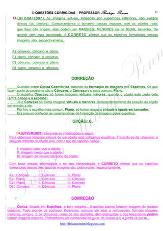 © QUESTÕES CORRIGIDAS – PROFESSOR Rodrigo             Penna                    11
   13. ( UFVJM /200 7 ) As imagens virtuais, formadas por superfícies refletoras, são sempre
      diretas (ou direitas). Comparando-se o tamanho dessas imagens com os objetos reais
      que lhes dão origem, elas podem ser MAIORES, MENORES ou de IGUAL tamanho. De
      acordo com esse enunciado, é CORRETO afirmar que os espelhos formadores dessas
      imagens são, respectivamente,


   A) convexo, côncavo e plano.
   B) plano, côncavo e convexo.
   C) côncavo, convexo e plano.
   D) plano, convexo e côncavo.


                                          CORREÇÃO

       Questão sobre Óptica Geométrica, tratando da formação de imagens nos Espelhos. Os que
fazem parte do programa são o Côncavo, o Convexo e o mais comum, Plano.
       O espelho Côncavo só forma imagens virtuais maiores, quando o objeto está perto dele
(entre o foco e o espelho).
       Já o Convexo só forma imagens virtuais e menores, independentemente da posição do objeto
em relação a ele.
       Por fim, o espelho mais comum, Plano, só forma imagens virtuais e iguais em tamanho.
       Era preciso conhecer as características de formação de imagens pelos espelhos.

                                           OPÇÃO: C.


     14. (UFVJM/2007) Interprete as informações a seguir.
 Para obtermos imagens virtuais de um objeto real, utilizamos espelhos. Tratando-se de relacionar a
 imagem refletida do objeto real, com o tipo de espelho, temos:

      I. imagem maior que o objeto;
      II. imagem menor que o objeto;
      III. imagem do mesmo tamanho do objeto.

 Com base nessas informações e na sua interpretação, é CORRETO afirmar que os espelhos
 formadores desses três tipos de imagens são, pela ordem, respectivamente,

 A) I. Côncavo      II. Convexo        III. Plano
 B) I. Plano        II. Convexo        III. Côncavo
 C) I. Plano        II. Côncavo        III. Convexo
 D) I. Convexo      II. Côncavo        III. Plano


                                          CORREÇÃO

      Óptica, focada em Espelhos, e bem simples... Espelhos planos formam imagem do mesmo
tamanho. Todo mundo os conhece! Convexos, comuns em lojas e retrovisores, formam imagens
menores, sempre. E os côncavos, como os dos dentistas, dermatologistas e dos telescópios podem
formar imagens maiores. Praticamente um conhecimento geral, de coisas que a gente vê por aí...
                                  http://fisicanoenem.blogspot.com/
 