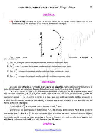 © QUESTÕES CORRIGIDAS – PROFESSOR Rodrigo                         Penna                      12



                                                    OPÇÃO: A.


       15. (UFVJM/2008)         Considere um objeto AB colocado à frente de um espelho esférico côncavo de raio R e
           distância focal F, a uma distância x de seu vértice V, como mostra esta figura.




         Com      base   nessa                                                          informação,   ASSINALE    a
alternativa correta.

    A) Se x > R, a imagem formada pelo espelho será real, invertida e maior que o objeto.
           R
    B) Se     < x < R, a imagem formada pelo espelho será real, direta e menor que o objeto.
           2
              R
    C) Se x <     , a imagem formada pelo espelho será virtual, direta e maior que o objeto.
               2
              R
    D) Se x =     , a imagem formada pelo espelho será real, invertida e menor que o objeto.
               2

                                                   CORREÇÃO

       Questão sobre Óptica, a formação de imagens em espelhos. Como absolutamente sempre, o
grau de dificuldade vai depender do grau de conhecimento do aluno, o que aliás é óbvio!
       Se o aluno conhece a formação de imagens pelo espelho côncavo, ele sabe que de longe, além
do Centro de Curvatura (> R), a imagem é menor, invertida e real. No centro, o tamanho se iguala e se
                  R
aproximar mais (       < x < R, entre o centro e o foco, que aliás está na metade do Raio enquanto o
                  2
Centro está na mesma distância que o Raio) a imagem fica maior, invertida e real. No foco não se
forma a imagem (imprópria).
                        R
       E, de perto, x < , a imagem é maior, direta e virtual. É isto...
                        2
       Sempre que se usa linguagem matemática, <, >, etc, dificulta para o aluno. Além disto, ele teria
                                R
que saber que C = R e F =         . Se não conhecer como a imagem se forma, mais difícil ainda! O jeito
                                2
seria saber, pelo menos, os raios principais e formar a imagem em cada opção! Uma poderia ser
eliminada facilmente: a letra B, pois toda imagem real é invertida.

                                                    OPÇÃO: C.

                                          http://fisicanoenem.blogspot.com/
 