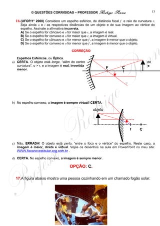 © QUESTÕES CORRIGIDAS – PROFESSOR Rodrigo                  Penna                 13

  16. (UFOP/1o 2008) Considere um espelho esférico, de distância focal f e raio de curvatura r.
     Seja ainda o e i as respectivas distâncias de um objeto e de sua imagem ao vértice do
     espelho. Assinale a afirmativa incorreta.
     A) Se o espelho for côncavo e o for maior que r, a imagem é real.
     B) Se o espelho for convexo e o for maior que r, a imagem é virtual.
     C) Se o espelho for côncavo e o for menor que f , a imagem é menor que o objeto.
     D) Se o espelho for convexo e o for menor que f , a imagem é menor que o objeto.

                                         CORREÇÃO

   Espelhos Esféricos, ou Óptica.
a) CERTA. O objeto está longe, “além do centro                                           de
   curvatura”, o > r, e a imagem é real, invertida                                       e
   menor.                                                           F      C




b) No espelho convexo, a imagem é sempre virtual! CERTA.

                                                         objeto




                                                                                f   C


c) Não, ERRADA! O objeto está perto, “entre o foco e o vértice” do espelho. Neste caso, a
   imagem é maior, direta e virtual. Vejas os desenhos na aula em PowerPoint no meu site:
   WWW.fiscanovestibular.xpg.com.br .

d) CERTA. No espelho convexo, a imagem é sempre menor.

                                        OPÇÃO: C.

  17.A figura abaixo mostra uma pessoa cozinhando em um chamado fogão solar:




                                http://fisicanoenem.blogspot.com/
 