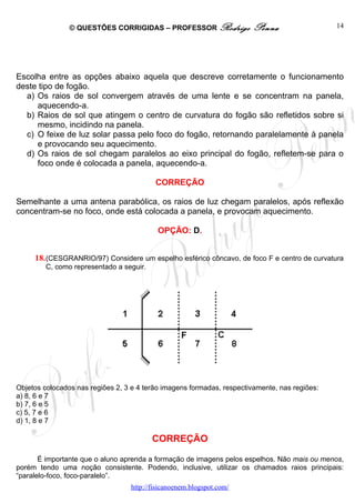 © QUESTÕES CORRIGIDAS – PROFESSOR Rodrigo               Penna                  14




Escolha entre as opções abaixo aquela que descreve corretamente o funcionamento
deste tipo de fogão.
  a) Os raios de sol convergem através de uma lente e se concentram na panela,
     aquecendo-a.
  b) Raios de sol que atingem o centro de curvatura do fogão são refletidos sobre si
     mesmo, incidindo na panela.
  c) O feixe de luz solar passa pelo foco do fogão, retornando paralelamente à panela
     e provocando seu aquecimento.
  d) Os raios de sol chegam paralelos ao eixo principal do fogão, refletem-se para o
     foco onde é colocada a panela, aquecendo-a.

                                          CORREÇÃO

Semelhante a uma antena parabólica, os raios de luz chegam paralelos, após reflexão
concentram-se no foco, onde está colocada a panela, e provocam aquecimento.

                                           OPÇÃO: D.


     18. (CESGRANRIO/97) Considere um espelho esférico côncavo, de foco F e centro de curvatura
         C, como representado a seguir.




Objetos colocados nas regiões 2, 3 e 4 terão imagens formadas, respectivamente, nas regiões:
a) 8, 6 e 7
b) 7, 6 e 5
c) 5, 7 e 6
d) 1, 8 e 7

                                          CORREÇÃO

       É importante que o aluno aprenda a formação de imagens pelos espelhos. Não mais ou menos,
porém tendo uma noção consistente. Podendo, inclusive, utilizar os chamados raios principais:
“paralelo-foco, foco-paralelo”.
                                  http://fisicanoenem.blogspot.com/
 