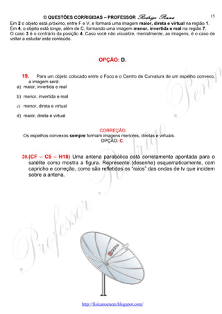 © QUESTÕES CORRIGIDAS – PROFESSOR Rodrigo Penna                                   15
Em 2 o objeto está próximo, entre F e V, e formará uma imagem maior, direta e virtual na região 1.
Em 4, o objeto está longe, além de C, formando uma imagem menor, invertida e real na região 7.
O caso 3 é o contrário da posição 4. Caso você não visualize, mentalmente, as imagens, é o caso de
voltar a estudar este conteúdo.



                                            OPÇÃO: D.


     19.    Para um objeto colocado entre o Foco e o Centro de Curvatura de um espelho convexo,
        a imagem será:
   a) maior, invertida e real

   b) menor, invertida e real

   c) menor, direta e virtual

   d) maior, direta e virtual


                                       CORREÇÃO
      Os espelhos convexos sempre formam imagens menores, diretas e virtuais.
                                        OPÇÃO: C.


     20.(CF – C5 – H18) Uma antena parabólica está corretamente apontada para o
        satélite como mostra a figura. Represente (desenhe) esquematicamente, com
        capricho e correção, como são refletidos os “raios” das ondas de tv que incidem
        sobre a antena.




                                   http://fisicanoenem.blogspot.com/
 