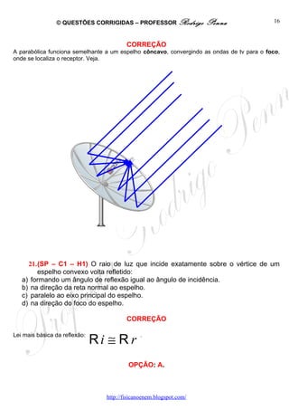 © QUESTÕES CORRIGIDAS – PROFESSOR Rodrigo            Penna                 16



                                         CORREÇÃO
A parabólica funciona semelhante a um espelho côncavo, convergindo as ondas de tv para o foco,
onde se localiza o receptor. Veja.




     21.(SP – C1 – H1) O raio de luz que incide exatamente sobre o vértice de um
        espelho convexo volta refletido:
   a) formando um ângulo de reflexão igual ao ângulo de incidência.
   b) na direção da reta normal ao espelho.
   c) paralelo ao eixo principal do espelho.
   d) na direção do foco do espelho.

                                         CORREÇÃO


                               Ri ≅ R r
Lei mais básica da reflexão:                  .




                                          OPÇÃO: A.



                                 http://fisicanoenem.blogspot.com/
 