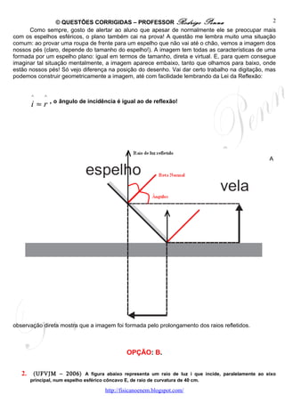 © QUESTÕES CORRIGIDAS – PROFESSOR Rodrigo Penna                                  2
      Como sempre, gosto de alertar ao aluno que apesar de normalmente ele se preocupar mais
com os espelhos esféricos, o plano também cai na prova! A questão me lembra muito uma situação
comum: ao provar uma roupa de frente para um espelho que não vai até o chão, vemos a imagem dos
nossos pés (claro, depende do tamanho do espelho!). A imagem tem todas as características de uma
formada por um espelho plano: igual em termos de tamanho, direta e virtual. E, para quem consegue
imaginar tal situação mentalmente, a imagem aparece embaixo, tanto que olhamos para baixo, onde
estão nossos pés! Só vejo diferença na posição do desenho. Vai dar certo trabalho na digitação, mas
podemos construir geometricamente a imagem, até com facilidade lembrando da Lei da Reflexão:


        ^    ^
        i ≈ r , o ângulo de incidência é igual ao de reflexão!




                                                                                                  A




observação direta mostra que a imagem foi formada pelo prolongamento dos raios refletidos.



                                             OPÇÃO: B.


   2.    (UFVJM – 2006) A figura abaixo representa um raio de luz i que incide, paralelamente ao eixo
        principal, num espelho esférico côncavo E, de raio de curvatura de 40 cm.

                                    http://fisicanoenem.blogspot.com/
 