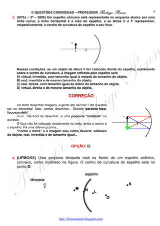 © QUESTÕES CORRIGIDAS – PROFESSOR Rodrigo Penna                          4
   3. (UFSJ – 2ª – 2006) Um espelho côncavo está representado no esquema abaixo por uma
      linha curva; a linha horizontal é o eixo do espelho, e as letras C e F representam,
      respectivamente, o centro de curvatura do espelho e seu foco.




      Nessas condições, se um objeto de altura h for colocado diante do espelho, exatamente
      sobre o centro de curvatura, a imagem refletida pelo espelho será
      A) virtual, invertida, com tamanho igual à metade do tamanho do objeto.
      B) real, invertida e de mesmo tamanho do objeto.
      C) real, direita, com tamanho igual ao dobro do tamanho do objeto.
      D) virtual, direita e de mesmo tamanho do objeto.

                                         CORREÇÃO

      De tanto desenhar imagens, a gente até decora! Esta questão
sai no decoreba! Mas, vamos desenhar... Decore:”paralelo-foco,
foco-paralelo”.
      Hum... Na hora de desenhar, vi uma pequena “maldade” na
questão.
      O foco não foi colocado exatamente no meio, entre o centro e
o espelho. Há uma diferençazinha...
      “Forcei a barra” e a imagem saiu como deveria: embaixo
do objeto, real, invertida e de tamanho igual...


                                           OPÇÃO: B.


   4. (UFMG/02) Uma pequena lâmpada está na frente de um espelho esférico,
      convexo, como mostrado na figura. O centro de curvatura do espelho está no
      ponto O.




                                  http://fisicanoenem.blogspot.com/
 