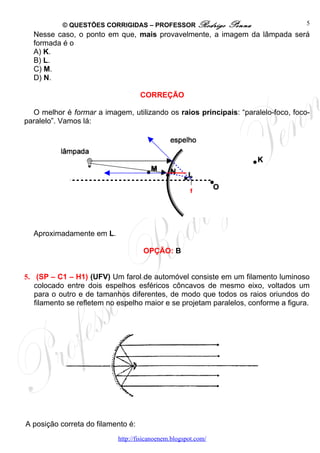 © QUESTÕES CORRIGIDAS – PROFESSOR Rodrigo           Penna                5
  Nesse caso, o ponto em que, mais provavelmente, a imagem da lâmpada será
  formada é o
  A) K.
  B) L.
  C) M.
  D) N.

                                    CORREÇÃO

  O melhor é formar a imagem, utilizando os raios principais: “paralelo-foco, foco-
paralelo”. Vamos lá:




                                                      f




  Aproximadamente em L.

                                    OPÇÃO: B


5. (SP – C1 – H1) (UFV) Um farol de automóvel consiste em um filamento luminoso
   colocado entre dois espelhos esféricos côncavos de mesmo eixo, voltados um
   para o outro e de tamanhos diferentes, de modo que todos os raios oriundos do
   filamento se refletem no espelho maior e se projetam paralelos, conforme a figura.




A posição correta do filamento é:
                           http://fisicanoenem.blogspot.com/
 