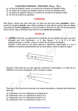 © QUESTÕES CORRIGIDAS – PROFESSOR Rodrigo             Penna           6
   a)   no foco do espelho menor e no centro de curvatura do espelho maior.
   b)   no centro de curvatura do espelho menor e no foco do espelho maior.
   c)   no vértice do espelho menor e no centro de curvatura do espelho maior.
   d)   no foco de ambos os espelhos.

                                          CORREÇÃO

Pela figura, vemos que este farol tem um feixe de aios que saem paralelos. Assim,
quanto ao espelho grande, para refletir paralelo os raios devem passar pelo seu foco.
Já quanto ao espelho pequeno, sua única função é devolver os raios de luz ao grande,
como vieram, logo a lâmpada deve estar em seu centro de curvatura.

                                           OPÇÃO: B

  6. (UFMG) O farol de um automóvel é constituído de um espelho côncavo e de uma
     lâmpada com dois filamentos I e II. Nas figuras 1 e 2, V, F e C são,
     respectivamente, o vértice, o foco e o centro de curvatura do espelho.
     Quando o farol está em luz baixa, apenas o filamento I está ligado, e a luz é
     refletida no espelho paralelamente ao seu eixo óptico, como na figura a seguir:




   Quando o farol está em luz alta, apenas o filamento II está ligado, e o feixe de luz
   refletido é um pouco divergente, como na figura a seguir




   Para que o farol funcione de acordo com essas descrições, a posição dos filamentos
   deve ser
   a)   o filamento I em C e o filamento II à direita de C.
   b)   o filamento I em C e o filamento II entre C e F.
   c)   o filamento I em F e o filamento II entre F e C.
   d)   o filamento I em F e o filamento II entre F e V.



                                  http://fisicanoenem.blogspot.com/
 