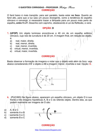 © QUESTÕES CORRIGIDAS – PROFESSOR Rodrigo           Penna                7
                                        CORREÇÃO

     O farol baixo é mais tranqüilo: para sair paralelo, basta estar no foco. Quanto ao
     farol alto, para que a luz saia um pouco divergente, como a tendência do espelho
     côncavo e convergir, é necessário trazer a lâmpada para um pouco mais perto do
     espelho, entre V e F. Desenhe com capricho, obedecendo à Lei da Reflexão, e verá.

                                         OPÇÃO: D

     7. (UFOP) Um objeto luminoso encontra-se a 40 cm de um espelho esférico
        côncavo, cujo raio de curvatura é de 20 cm. A imagem final, em relação ao objeto,
        é:
        a)   real, maior, direita.
        b)   real, menor, direita.
        c)   real, menor, invertida.
        d) virtual, menor, invertida.
        e) virtual, maior, invertida.

                                        CORREÇÃO

     Basta observar a formação de imagens e notar que o objeto está além do foco: veja
     abaixo considerando A’B’ o objeto e AB a imagem: menor, invertida e real. Opção: C.




     8. (PUC/MG) Na figura abaixo, aparecem um espelho côncavo, um objeto O à sua
        frente e três imagens hipotéticas A, B e C do referido objeto. Dentre elas, as que
        podem realmente ser imagens de O são:


a)     A, B e C
b)     somente A e B
c)     somente A e C
d)     somente B e C


                                        CORREÇÃO
                                http://fisicanoenem.blogspot.com/
 