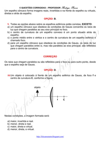 © QUESTÕES CORRIGIDAS – PROFESSOR Rodrigo              Penna          8
Um espelho côncavo forma imagens reais, invertidas e na frente do espelho ou virtuais,
diretas e atrás do espelho.

                                            OPÇÃO: B.

  9. Todas as opções abaixo sobre os espelhos esféricos estão corretas, EXCETO:
  a) um espelho côncavo que obedece às condições de Gauss concentra os raios de
     luz que chegam paralelos ao seu eixo principal no foco.
  b) o centro de curvatura de um espelho convexo é um ponto situado atrás do
     espelho.
  c) o ponto médio entre o vértice e o centro de curvatura de um espelho esférico é
     chamado foco.
  d) para um espelho côncavo que obedece às condições de Gauss, os raios de luz
     que chegam paralelos entre si, mas não paralelos ao eixo principal, são refletidos
     para o centro de curvatura.


                                           CORREÇÃO

Os raios que chegam paralelos ou são refletidos para o foco ou para outro ponto, desde
que o espelho seja de Gauss.

                                            OPÇÃO: D.

  10.Um objeto é colocado á frente de um espelho esférico de Gauss, de foco f e
     centro de curvatura C, conforme a figura.


                               objeto




                                                           f       C




Nestas condições, a imagem formada será:

  a)   maior, invertida e real.
  b)   menor, direta e real.
  c)   maior, direta e virtual.
  d)   menor, direta, e virtual.


                                   http://fisicanoenem.blogspot.com/
 
