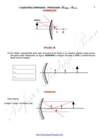 © QUESTÕES CORRIGIDAS – PROFESSOR Rodrigo                  Penna             9
                                             CORREÇÃO



                                   objeto




                                                               f       C




                                              OPÇÃO: D.

   11. Um objeto, representado pela seta, encontra-se de frente a um espelho esférico cujos pontos
      principais estão destacados na figura. DESENHE a imagem formada e CITE 3 características
      desta mesma imagem.




           1.___________________
                                                           F               C
           2.___________________

           3.___________________




                                              CORREÇÃO


   Veja a figura.

Imagem: menor, invertida e real.
                                                      F            C




                                     http://fisicanoenem.blogspot.com/
 