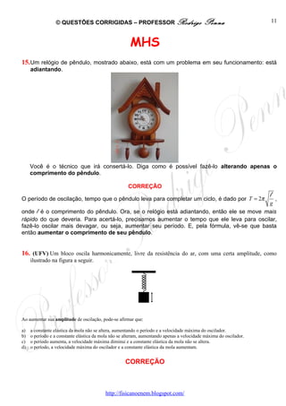 © QUESTÕES CORRIGIDAS – PROFESSOR Rodrigo                                  Penna                   11



                                                       MHS
15. Um relógio de pêndulo, mostrado abaixo, está com um problema em seu funcionamento: está
     adiantando.




     Você é o técnico que irá consertá-lo. Diga como é possível fazê-lo alterando apenas o
     comprimento do pêndulo.

                                                      CORREÇÃO
                                                                                                                    l
O período de oscilação, tempo que o pêndulo leva para completar um ciclo, é dado por T = 2π  ,
                                                                                          g
onde l é o comprimento do pêndulo. Ora, se o relógio está adiantando, então ele se move mais
rápido do que deveria. Para acertá-lo, precisamos aumentar o tempo que ele leva para oscilar,
fazê-lo oscilar mais devagar, ou seja, aumentar seu período. E, pela fórmula, vê-se que basta
então aumentar o comprimento de seu pêndulo.


16. (UFV) Um bloco oscila harmonicamente, livre da resistência do ar, com uma certa amplitude, como
     ilustrado na figura a seguir.




Ao aumentar sua amplitude de oscilação, pode-se afirmar que:

a)   a constante elástica da mola não se altera, aumentando o período e a velocidade máxima do oscilador.
b)   o período e a constante elástica da mola não se alteram, aumentando apenas a velocidade máxima do oscilador.
c)   o período aumenta, a velocidade máxima diminui e a constante elástica da mola não se altera.
d)   o período, a velocidade máxima do oscilador e a constante elástica da mola aumentam.


                                                     CORREÇÃO



                                           http://fisicanoenem.blogspot.com/
 