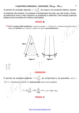 © QUESTÕES CORRIGIDAS – PROFESSOR Rodrigo                    Penna                   12
                                                   m
O período de oscilação depende: T = 2π               , da massa e da constante elástica, apenas.
                                                   k
A amplitude não interfere. A constante é característica da mola, que não mudou. Porém,
ao esticarmos mais a mola (aumento na amplitude) e soltarmos, mais energia potencial
elástica será convertida em cinética (velocidade).

                                               OPÇÃO: B.

  17. (PUC-Campinas/2002-modificado) A partir do instante t = 0 (figura 1), a esferinha do pêndulo abaixo
       atinge, pela primeira vez, o ponto A, quando t for igual a aproximadamente:




  a)   0,5 s.
  b)   1 s.
  c)   2 s.
  d)   4 s.

                                              CORREÇÃO

                                                     l
O período de oscilação depende: T = 2π                   , do comprimento e da gravidade. π≅3,1 e
                                                    g
 10 ≅ 3,1 . Finalmente, de B até A é meio período: meio ciclo completo!



                                       4            4
                            T = 2π       = 2π            ≅ 4s ⇒ t = T/2 = 2 s.
                                      10           10

                                               OPÇÃO: C.




                                      http://fisicanoenem.blogspot.com/
 