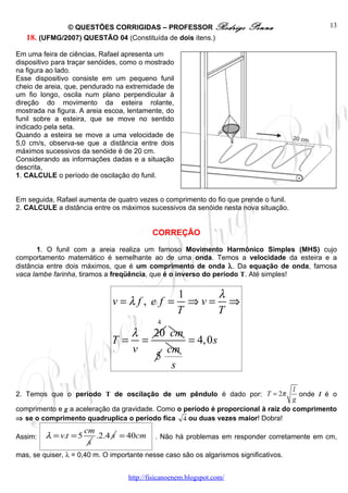 © QUESTÕES CORRIGIDAS – PROFESSOR Rodrigo                  Penna               13
   18. (UFMG/2007) QUESTÃO 04 (Constituída de dois itens.)

Em uma feira de ciências, Rafael apresenta um
dispositivo para traçar senóides, como o mostrado
na figura ao lado.
Esse dispositivo consiste em um pequeno funil
cheio de areia, que, pendurado na extremidade de
um fio longo, oscila num plano perpendicular à
direção do movimento da esteira rolante,
mostrada na figura. A areia escoa, lentamente, do
funil sobre a esteira, que se move no sentido
indicado pela seta.
Quando a esteira se move a uma velocidade de
5,0 cm/s, observa-se que a distância entre dois
máximos sucessivos da senóide é de 20 cm.
Considerando as informações dadas e a situação
descrita,
1. CALCULE o período de oscilação do funil.


Em seguida, Rafael aumenta de quatro vezes o comprimento do fio que prende o funil.
2. CALCULE a distância entre os máximos sucessivos da senóide nesta nova situação.


                                           CORREÇÃO

       1. O funil com a areia realiza um famoso Movimento Harmônico Simples (MHS) cujo
comportamento matemático é semelhante ao de uma onda. Temos a velocidade da esteira e a
distância entre dois máximos, que é um comprimento de onda λ. Da equação de onda, famosa
vaca lambe farinha, tiramos a freqüência, que é o inverso do período T. Até simples!


                                                    1    λ
                              v=λf, e f =             ⇒v= ⇒
                                                    T    T
                                             4
                                    λ 20 cm
                              T=      =      = 4, 0s
                                    v     cm
                                        5
                                           s

                                                                                   l
2. Temos que o período T de oscilação de um pêndulo é dado por: T = 2π               onde l é o
                                                                                   g
comprimento e g a aceleração da gravidade. Como o período é proporcional à raiz do comprimento
⇒ se o comprimento quadruplica o período fica 4 ou duas vezes maior! Dobra!
                       cm
Assim:   λ = v.t = 5      .2.4 s = 40cm     . Não há problemas em responder corretamente em cm,
                        s
mas, se quiser, λ = 0,40 m. O importante nesse caso são os algarismos significativos.


                                   http://fisicanoenem.blogspot.com/
 