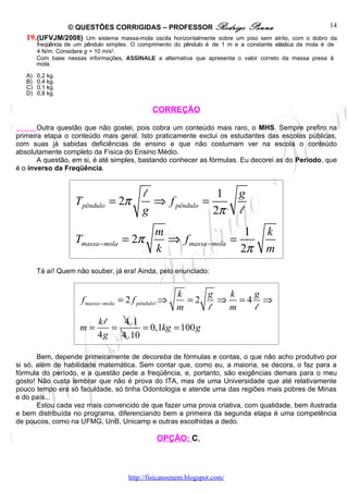 © QUESTÕES CORRIGIDAS – PROFESSOR Rodrigo Penna                                         14
   19. (UFVJM/2008) Um sistema massa-mola oscila horizontalmente sobre um piso sem atrito, com o dobro da
        freqüência de um pêndulo simples. O comprimento do pêndulo é de 1 m e a constante elástica da mola é de
        4 N/m. Considere g = 10 m/s2.
        Com base nessas informações, ASSINALE a alternativa que apresenta o valor correto da massa presa à
        mola.

   A)   0,2 kg.
   B)   0,4 kg.
   C)   0,1 kg.
   D)   0,8 kg.

                                                CORREÇÃO

       Outra questão que não gostei, pois cobra um conteúdo mais raro, o MHS. Sempre prefiro na
primeira etapa o conteúdo mais geral. Isto praticamente exclui os estudantes das escolas públicas,
com suas já sabidas deficiências de ensino e que não costumam ver na escola o conteúdo
absolutamente completo da Física do Ensino Médio.
       A questão, em si, é até simples, bastando conhecer as fórmulas. Eu decorei as do Período, que
é o inverso da Freqüência.


                                            l                1                g
                     Tpêndulo = 2π            ⇒ f pêndulo =
                                            g               2π                l
                                                 m                    1                k
                     Tmassa − mola = 2π            ⇒ f massa −mola =
                                                 k                   2π                m
        Tá aí! Quem não souber, já era! Ainda, pelo enunciado:


                                                        k    g  k  g
                       f massa −mola = 2 f pêndulo ⇒      =2   ⇒ =4 ⇒
                                                        m    l  m  l
                             kl   4 .1
                       m=       =      = 0,1kg = 100 g
                             4 g 4 .10

       Bem, depende primeiramente de decoreba de fórmulas e contas, o que não acho produtivo por
si só, além de habilidade matemática. Sem contar que, como eu, a maioria, se decora, o faz para a
fórmula do período, e a questão pede a freqüência, e, portanto, são exigências demais para o meu
gosto! Não custa lembrar que não é prova do ITA, mas de uma Universidade que até relativamente
pouco tempo era só faculdade, só tinha Odontologia e atende uma das regiões mais pobres de Minas
e do país...
       Estou cada vez mais convencido de que fazer uma prova criativa, com qualidade, bem ilustrada
e bem distribuída no programa, diferenciando bem a primeira da segunda etapa é uma competência
de poucos, como na UFMG, UnB, Unicamp e outras escolhidas a dedo.

                                                 OPÇÃO: C.



                                       http://fisicanoenem.blogspot.com/
 