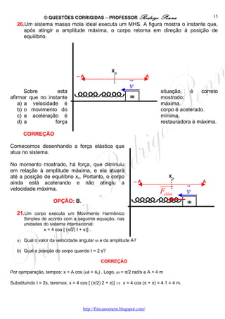© QUESTÕES CORRIGIDAS – PROFESSOR Rodrigo                   Penna                 15
   20.Um sistema massa mola ideal executa um MHS. A figura mostra o instante que,
      após atingir a amplitude máxima, o corpo retorna em direção à posição de
      equilíbrio.




                                                    XO
                                  –A
                                                             r           A

                                                             v
       Sobre       esta                                                      situação,   é   correto
afirmar que no instante                                       m              mostrado:
    a) a velocidade é                                                        máxima.
    b) o movimento do                                                        corpo é acelerado.
    c) a aceleração é                                                        mínima.
    d) a          força                                                      restauradora é máxima.

      CORREÇÃO

Comecemos desenhando a força elástica que
atua no sistema.

No momento mostrado, há força, que diminuiu
em relação à amplitude máxima, e ela atuará
até a posição de equilíbrio xo. Portanto, o corpo                                XO
ainda está acelerando e não atingiu a                            –A
                                                                             uuuur         r   A
velocidade máxima.
                                                                             Felást        v
                      OPÇÃO: B.                                                            m

   21.Um corpo executa um Movimento Harmônico
       Simples de acordo com a seguinte equação, nas
       unidades do sistema internacional:
                x = 4 cos [ (π/2) t + π)] .

   a) Qual o valor da velocidade angular ω e da amplitude A?

   b) Qual a posição do corpo quando t = 2 s?

                                              CORREÇÃO

Por comparação, tempos: x = A cos (ωt + θo) . Logo, ω = π/2 rad/s e A = 4 m

Substituindo t = 2s, teremos: x = 4 cos [ (π/2) 2 + π)] ⇒ x = 4 cos (π + π) = 4.1 = 4 m.




                                     http://fisicanoenem.blogspot.com/
 