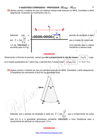© QUESTÕES CORRIGIDAS – PROFESSOR Rodrigo Penna                            16
   22.Abaixo vemos o instante em que um sistema massa-mola executa um MHS. Considere o atrito
      desprezível. O período do movimento é de 2 s.




                                                  XO
                                –A
                                                           r           A


      Sabendo      que    o
                                                           v                      período de oscilação é dado
                                                            m
                     m
      por   T = 2π        e                                                       que a massa do corpo vale
                     k
      1,0 kg, CALCULE o                                                           novo período caso a massa
      aumente para 4,0 kg,                                                        mantendo a mesma mola.


                                            CORREÇÃO
Observando a fórmula do período, vemos que ele é proporcional à raiz da massa:                T α m . Logo,

se a massa quadruplica de 1 para 4 kg, o período fica 2 vezes maior            2T α 4m . T = 2.2 = 4 s .


   23.Abaixo vemos o instante em que um pêndulo executa um MHS. Considere o atrito desprezível.
      O freqüência do movimento é de 8 Hz na gravidade local.




      Sabendo que o período de oscilação é dado por       T = 2π
                                                                           l   , que o comprimento do corpo
                                                                           g
      vale 4,0 m e a gravidade permanece constante, CALCULE a nova freqüência caso o
      comprimento do pêndulo se reduza para 1,0 m.


                                            CORREÇÃO

                                   http://fisicanoenem.blogspot.com/
 