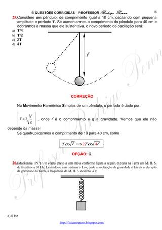 © QUESTÕES CORRIGIDAS – PROFESSOR Rodrigo                Penna                       18
   25.Considere um pêndulo, de comprimento igual a 10 cm, oscilando com pequena
      amplitude e período T. Se aumentarmos o comprimento do pêndulo para 40 cm e
      dobrarmos a massa que ele sustentava, o novo período de oscilação será:
   a) T/4
   b) T/2
   c) 2T
   d) 4T


                                                         l




                                              CORREÇÃO

      No Movimento Harmônico Simples de um pêndulo, o período é dado por:

                l
          T=2          , onde   l   é o comprimento e g a gravidade. Vemos que ele não
                g
depende da massa!
     Se quadruplicarmos o comprimento de 10 para 40 cm, como

                                       T α l ⇒2T α 4 l                .

                                               OPÇÃO: C.

   26. (Mackenzie/1997) Um corpo, preso a uma mola conforme figura a seguir, executa na Terra um M. H. S.
      de freqüência 30 Hz. Levando-se esse sistema à Lua, onde a aceleração da gravidade é 1/6 da aceleração
      da gravidade da Terra, a freqüência do M. H. S. descrito lá é:




a) 5 Hz

                                      http://fisicanoenem.blogspot.com/
 