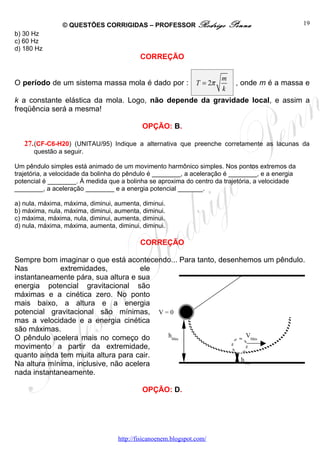 © QUESTÕES CORRIGIDAS – PROFESSOR Rodrigo                  Penna                  19
b) 30 Hz
c) 60 Hz
d) 180 Hz
                                           CORREÇÃO

                                                                       m
O período de um sistema massa mola é dado por : T = 2π                      , onde m é a massa e
                                                                       k
k a constante elástica da mola. Logo, não depende da gravidade local, e assim a
freqüência será a mesma!

                                            OPÇÃO: B.

   27. (CF-C6-H20) (UNITAU/95) Indique a alternativa que preenche corretamente as lacunas da
      questão a seguir.

Um pêndulo simples está animado de um movimento harmônico simples. Nos pontos extremos da
trajetória, a velocidade da bolinha do pêndulo é ________, a aceleração é ________, e a energia
potencial é ________. À medida que a bolinha se aproxima do centro da trajetória, a velocidade
________, a aceleração ________ e a energia potencial _______.

a) nula, máxima, máxima, diminui, aumenta, diminui.
b) máxima, nula, máxima, diminui, aumenta, diminui.
c) máxima, máxima, nula, diminui, aumenta, diminui.
d) nula, máxima, máxima, aumenta, diminui, diminui.

                                           CORREÇÃO

Sempre bom imaginar o que está acontecendo... Para tanto, desenhemos um pêndulo.
Nas          extremidades,           ele
instantaneamente pára, sua altura e sua
energia potencial gravitacional são
máximas e a cinética zero. No ponto
mais baixo, a altura e a energia
potencial gravitacional são mínimas, V = 0
mas a velocidade e a energia cinética
são máximas.
O pêndulo acelera mais no começo do      hMáx                    VMáx
movimento a partir da extremidade,
quanto ainda tem muita altura para cair.
                                                                hMín
Na altura mínima, inclusive, não acelera
nada instantaneamente.

                                            OPÇÃO: D.




                                   http://fisicanoenem.blogspot.com/
 