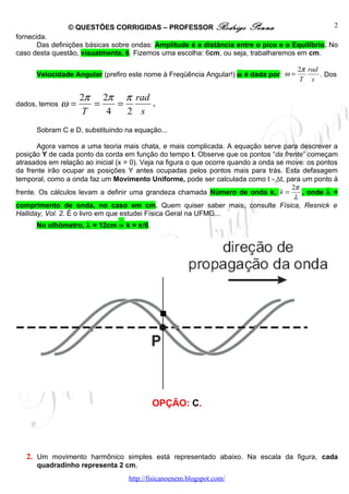 © QUESTÕES CORRIGIDAS – PROFESSOR Rodrigo                Penna                     2
fornecida.
       Das definições básicas sobre ondas: Amplitude é a distância entre o pico e o Equilíbrio. No
caso desta questão, visualmente, 6. Fizemos uma escolha: 6cm, ou seja, trabalharemos em cm.

                                                                                        2π rad
      Velocidade Angular (prefiro este nome à Freqüência Angular!) ω é dada por: ω =           . Dos
                                                                                        T s

                    2π 2π π rad
dados, temos   ω=     =   =     .
                    T   4   2 s
      Sobram C e D, substituindo na equação...

       Agora vamos a uma teoria mais chata, e mais complicada. A equação serve para descrever a
posição Y de cada ponto da corda em função do tempo t. Observe que os pontos “da frente” começam
atrasados em relação ao inicial (x = 0). Veja na figura o que ocorre quando a onda se move: os pontos
da frente irão ocupar as posições Y antes ocupadas pelos pontos mais para trás. Esta defasagem
temporal, como a onda faz um Movimento Uniforme, pode ser calculada como t - ∆t, para um ponto à
                                                                                       2π
frente. Os cálculos levam a definir uma grandeza chamada Número de onda k, k =            , onde λ =
                                                                                        λ
comprimento de onda, no caso em cm. Quem quiser saber mais, consulte Física, Resnick e
Halliday, Vol. 2. É o livro em que estudei Física Geral na UFMG...
      No olhômetro, λ = 12cm ⇒ k = π/6.




                                           OPÇÃO: C.




   2. Um movimento harmônico simples está representado abaixo. Na escala da figura, cada
      quadradinho representa 2 cm.
                                   http://fisicanoenem.blogspot.com/
 