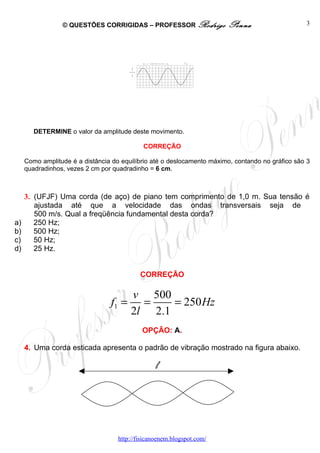 © QUESTÕES CORRIGIDAS – PROFESSOR Rodrigo              Penna                     3




                                               λ




        DETERMINE o valor da amplitude deste movimento.

                                             CORREÇÃO

     Como amplitude é a distância do equilíbrio até o deslocamento máximo, contando no gráfico são 3
     quadradinhos, vezes 2 cm por quadradinho = 6 cm.



     3. (UFJF) Uma corda (de aço) de piano tem comprimento de 1,0 m. Sua tensão é
        ajustada até que a velocidade das ondas transversais seja de
        500 m/s. Qual a freqüência fundamental desta corda?
a)      250 Hz;
b)      500 Hz;
c)      50 Hz;
d)      25 Hz.


                                            CORREÇÃO

                                        v 500
                                 f1 =     =    = 250 Hz
                                        2l 2.1
                                             OPÇÃO: A.

     4. Uma corda esticada apresenta o padrão de vibração mostrado na figura abaixo.

                                                   l




                                    http://fisicanoenem.blogspot.com/
 