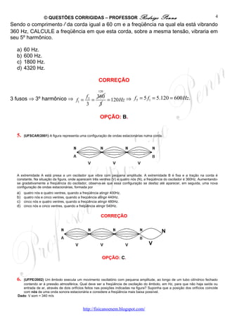 © QUESTÕES CORRIGIDAS – PROFESSOR Rodrigo                                 Penna                               4
Sendo o comprimento l da corda igual a 60 cm e a freqüência na qual ela está vibrando
360 Hz, CALCULE a freqüência em que esta corda, sobre a mesma tensão, vibraria em
seu 5º harmônico.

  a)   60 Hz.
  b)   600 Hz.
  c)   1800 Hz.
  d)   4320 Hz.

                                                       CORREÇÃO
                                                       120

3 fusos ⇒ 3º harmônico ⇒ f1 = f 3 = 360 = 120Hz ⇒ f 5 = 5 f1 = 5.120 = 600 Hz.
                              3      3

                                                        OPÇÃO: B.


  5.   (UFSCAR/2001) A figura representa uma configuração de ondas estacionárias numa corda.




  A extremidade A está presa a um oscilador que vibra com pequena amplitude. A extremidade B é fixa e a tração na corda é
  constante. Na situação da figura, onde aparecem três ventres (V) e quatro nós (N), a freqüência do oscilador é 360Hz. Aumentando-
  se gradativamente a freqüência do oscilador, observa-se que essa configuração se desfaz até aparecer, em seguida, uma nova
  configuração de ondas estacionárias, formada por
  a)   quatro nós e quatro ventres, quando a freqüência atingir 400Hz.
  b)   quatro nós e cinco ventres, quando a freqüência atingir 440Hz.
  c)   cinco nós e quatro ventres, quando a freqüência atingir 480Hz.
  d)   cinco nós e cinco ventres, quando a freqüência atingir 540Hz.


                                                         CORREÇÃO


                                                                                               N

                                                                                       V

                                                          OPÇÃO: C.



  6.  (UFPE/2002) Um êmbolo executa um movimento oscilatório com pequena amplitude, ao longo de um tubo cilíndrico fechado
      contendo ar à pressão atmosférica. Qual deve ser a freqüência de oscilação do êmbolo, em Hz, para que não haja saída ou
      entrada de ar, através de dois orifícios feitos nas posições indicadas na figura? Suponha que a posição dos orifícios coincide
      com nós de uma onda sonora estacionária e considere a freqüência mais baixa possível.
   Dado: V som = 340 m/s


                                             http://fisicanoenem.blogspot.com/
 
