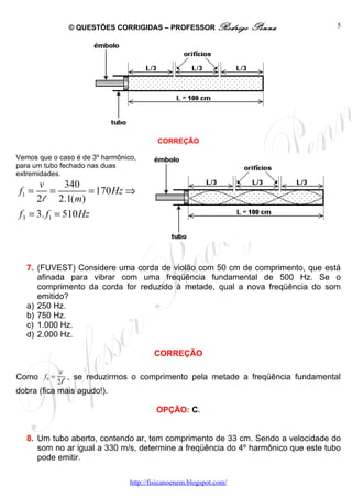 © QUESTÕES CORRIGIDAS – PROFESSOR Rodrigo             Penna          5




                                          CORREÇÃO

Vemos que o caso é de 3º harmônico,
para um tubo fechado nas duas
extremidades.
      v      340
f1 =     =         = 170 Hz ⇒
     2 l 2.1( m)
f3 = 3. f1 = 510 Hz




   7. (FUVEST) Considere uma corda de violão com 50 cm de comprimento, que está
      afinada para vibrar com uma freqüência fundamental de 500 Hz. Se o
      comprimento da corda for reduzido à metade, qual a nova freqüência do som
      emitido?
   a) 250 Hz.
   b) 750 Hz.
   c) 1.000 Hz.
   d) 2.000 Hz.

                                         CORREÇÃO

             v
Como f0 =      , se reduzirmos o comprimento pela metade a freqüência fundamental
            2l
dobra (fica mais agudo!).

                                          OPÇÃO: C.


   8. Um tubo aberto, contendo ar, tem comprimento de 33 cm. Sendo a velocidade do
      som no ar igual a 330 m/s, determine a freqüência do 4º harmônico que este tubo
      pode emitir.

                                 http://fisicanoenem.blogspot.com/
 