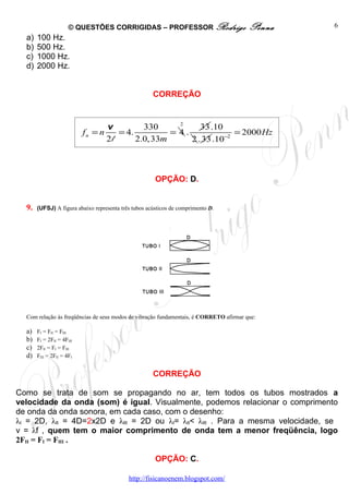© QUESTÕES CORRIGIDAS – PROFESSOR Rodrigo                         Penna   6
  a)   100 Hz.
  b)   500 Hz.
  c)   1000 Hz.
  d)   2000 Hz.


                                                      CORREÇÃO


                                                     2
                                  v         330            33 .10
                           fn = n    = 4.          = 4.               = 2000 Hz
                                  2l      2.0, 33m      2 . 33 .10 −2



                                                       OPÇÃO: D.


  9.   (UFSJ) A figura abaixo representa três tubos acústicos de comprimento D.




  Com relação às freqüências de seus modos de vibração fundamentais, é CORRETO afirmar que:

  a)   FI = FII = FIII
  b)   FI = 2FII = 4FIII
  c)   2FII = FI = FIII
  d)   FIII = 2FII = 4FI


                                                      CORREÇÃO

Como se trata de som se propagando no ar, tem todos os tubos mostrados a
velocidade da onda (som) é igual. Visualmente, podemos relacionar o comprimento
de onda da onda sonora, em cada caso, com o desenho:
λI = 2D, λII = 4D=2x2D e λIII = 2D ou λI= λII< λIII . Para a mesma velocidade, se
v = λf , quem tem o maior comprimento de onda tem a menor freqüência, logo
2FII = FI = FIII .

                                                       OPÇÃO: C.

                                            http://fisicanoenem.blogspot.com/
 