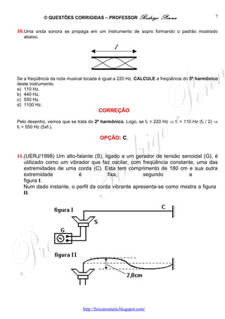 © QUESTÕES CORRIGIDAS – PROFESSOR Rodrigo             Penna                     7


10. Uma onda sonora se propaga em um instrumento de sopro formando o padrão mostrado
   abaixo.

                                                l


Se a freqüência da nota musical tocada é igual a 220 Hz, CALCULE a freqüência do 5º harmônico
deste instrumento.
a) 110 Hz.
b) 440 Hz.
c) 550 Hz.
d) 1100 Hz.
                                       CORREÇÃO

Pelo desenho, vemos que se trata do 2º harmônico. Logo, se f2 = 220 Hz ⇒ f1 = 110 Hz (f2 / 2) ⇒
f5 = 550 Hz (5xf1).

                                        OPÇÃO: C.


11.(UERJ/1998) Um alto-falante (S), ligado a um gerador de tensão senoidal (G), é
   utilizado como um vibrador que faz oscilar, com freqüência constante, uma das
   extremidades de uma corda (C). Esta tem comprimento de 180 cm e sua outra
   extremidade           é            fixa,          segundo          a
   figura I.
   Num dado instante, o perfil da corda vibrante apresenta-se como mostra a figura
   II.




                               http://fisicanoenem.blogspot.com/
 