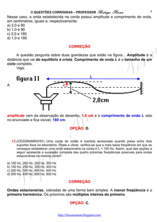 © QUESTÕES CORRIGIDAS – PROFESSOR Rodrigo                 Penna                      8
Nesse caso, a onda estabelecida na corda possui amplitude e comprimento de onda,
em centímetros, iguais a, respectivamente:
a) 2,0 e 90
b) 1,0 e 90
c) 2,0 e 180
d) 1,0 e 180

                                            CORREÇÃO

      A questão pergunta sobre duas grandezas que estão na figura... Amplitude é a
distância que vai do equilíbrio à crista. Comprimento de onda λ é o tamanho de um
ciclo completo.
      Veja:

                                                            λ

A                                      A




amplitude vem da observação do desenho, 1,0 cm e o comprimento de onda λ veio
no enunciado e fica visível, 180 cm.

                                             OPÇÃO: D.


    12. (CESGRANRIO/91) Uma corda de violão é mantida tensionada quando presa entre dois
      suportes fixos no laboratório. Posta a vibrar, verifica-se que a mais baixa freqüência em que se
      consegue estabelecer uma onda estacionária na corda é fo = 100 Hz. Assim, qual das opções a
      seguir apresenta a sucessão completa das quatro próximas freqüências possíveis para ondas
      estacionárias na mesma corda?

a) 150 Hz, 200 Hz, 250 Hz, 300 Hz
b) 150 Hz, 250 Hz, 350 Hz, 450 Hz
c) 200 Hz, 300 Hz, 400 Hz, 500 Hz
d) 200 Hz, 400 Hz, 600 Hz, 800 Hz

                                            CORREÇÃO

Ondas estacionárias, cobradas de uma forma bem simples. A menor freqüência é o
primeiro harmônico. Os próximos são múltiplos inteiros do primeiro.

                                             OPÇÃO: C.


                                    http://fisicanoenem.blogspot.com/
 