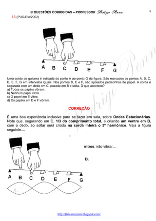 © QUESTÕES CORRIGIDAS – PROFESSOR Rodrigo             Penna                    9
   13. (PUC-Rio/2002)




Uma corda de guitarra é esticada do ponto A ao ponto G da figura. São marcados os pontos A, B, C,
D, E, F, G em intervalos iguais. Nos pontos D, E e F, são apoiados pedacinhos de papel. A corda é
segurada com um dedo em C, puxada em B e solta. O que acontece?
a) Todos os papéis vibram.
b) Nenhum papel vibra.
c) O papel em E vibra.
d) Os papéis em D e F vibram.

                                          CORREÇÃO

É uma boa experiência inclusive para se fazer em sala, sobre Ondas Estacionárias.
Note que, segurando em C, 1/3 do comprimento total, e criando um ventre em B,
com o dedo, ao soltar será criado na corda inteira o 3º harmônico. Veja a figura
seguinte....



Os papéis D e F, que se encontram bem nos ventres, irão vibrar...


                                           OPÇÃO: D.




                                  http://fisicanoenem.blogspot.com/
 