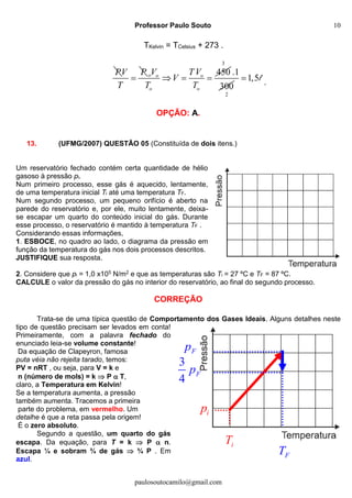 Professor Paulo Souto
paulosoutocamilo@gmail.com
10
iT
ip
FT
Fp
3
4
Fp
TKelvin = TCelsius + 273 .
P PV
T

450o o o
o o
V TV
V
T T
  
3
2
.1
300
1,5 l .
OPÇÃO: A.
13. (UFMG/2007) QUESTÃO 05 (Constituída de dois itens.)
Um reservatório fechado contém certa quantidade de hélio
gasoso à pressão pi.
Num primeiro processo, esse gás é aquecido, lentamente,
de uma temperatura inicial Ti até uma temperatura TF.
Num segundo processo, um pequeno orifício é aberto na
parede do reservatório e, por ele, muito lentamente, deixa-
se escapar um quarto do conteúdo inicial do gás. Durante
esse processo, o reservatório é mantido à temperatura TF .
Considerando essas informações,
1. ESBOCE, no quadro ao lado, o diagrama da pressão em
função da temperatura do gás nos dois processos descritos.
JUSTIFIQUE sua resposta.
2. Considere que pi = 1,0 x105 N/m2 e que as temperaturas são Ti = 27 ºC e TF = 87 ºC.
CALCULE o valor da pressão do gás no interior do reservatório, ao final do segundo processo.
CORREÇÃO
Trata-se de uma típica questão de Comportamento dos Gases Ideais. Alguns detalhes neste
tipo de questão precisam ser levados em conta!
Primeiramente, com a palavra fechado do
enunciado leia-se volume constante!
Da equação de Clapeyron, famosa
puta véia não rejeita tarado, temos:
PV = nRT , ou seja, para V = k e
n (número de mols) = k  P  T,
claro, a Temperatura em Kelvin!
Se a temperatura aumenta, a pressão
também aumenta. Tracemos a primeira
parte do problema, em vermelho. Um
detalhe é que a reta passa pela origem!
É o zero absoluto.
Segundo a questão, um quarto do gás
escapa. Da equação, para T = k  P  n.
Escapa ¼ e sobram ¾ de gás  ¾ P . Em
azul.
 