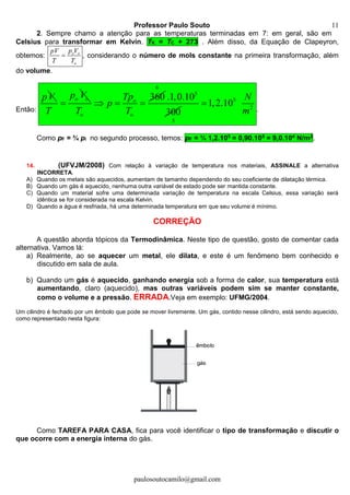 Professor Paulo Souto
paulosoutocamilo@gmail.com
11
2. Sempre chamo a atenção para as temperaturas terminadas em 7: em geral, são em
Celsius para transformar em Kelvin. TK = TC + 273 . Além disso, da Equação de Clapeyron,
obtemos: o o
o
p VpV
T T
 , considerando o número de mols constante na primeira transformação, além
do volume.
Então:
pV o op V
T

360o
o o
Tp
p
T T
  
6
5
5
.1,0.10
300
5
2
1,2.10
N
m

.
Como pF = ¾ pi no segundo processo, temos: pF = ¾ 1,2.105 = 0,90.105 = 9,0.104 N/m2.
14. (UFVJM/2008) Com relação à variação de temperatura nos materiais, ASSINALE a alternativa
INCORRETA.
A) Quando os metais são aquecidos, aumentam de tamanho dependendo do seu coeficiente de dilatação térmica.
B) Quando um gás é aquecido, nenhuma outra variável de estado pode ser mantida constante.
C) Quando um material sofre uma determinada variação de temperatura na escala Celsius, essa variação será
idêntica se for considerada na escala Kelvin.
D) Quando a água é resfriada, há uma determinada temperatura em que seu volume é mínimo.
CORREÇÃO
A questão aborda tópicos da Termodinâmica. Neste tipo de questão, gosto de comentar cada
alternativa. Vamos lá:
a) Realmente, ao se aquecer um metal, ele dilata, e este é um fenômeno bem conhecido e
discutido em sala de aula.
b) Quando um gás é aquecido, ganhando energia sob a forma de calor, sua temperatura está
aumentando, claro (aquecido), mas outras variáveis podem sim se manter constante,
como o volume e a pressão. ERRADA.Veja em exemplo: UFMG/2004.
Um cilindro é fechado por um êmbolo que pode se mover livremente. Um gás, contido nesse cilindro, está sendo aquecido,
como representado nesta figura:
Como TAREFA PARA CASA, fica para você identificar o tipo de transformação e discutir o
que ocorre com a energia interna do gás.
 