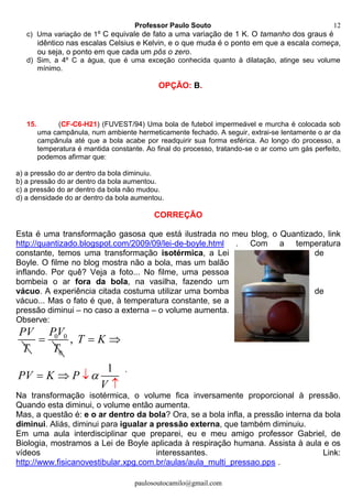 Professor Paulo Souto
paulosoutocamilo@gmail.com
12
c) Uma variação de 1º C equivale de fato a uma variação de 1 K. O tamanho dos graus é
idêntico nas escalas Celsius e Kelvin, e o que muda é o ponto em que a escala começa,
ou seja, o ponto em que cada um pôs o zero.
d) Sim, a 4º C a água, que é uma exceção conhecida quanto à dilatação, atinge seu volume
mínimo.
OPÇÃO: B.
15. (CF-C6-H21) (FUVEST/94) Uma bola de futebol impermeável e murcha é colocada sob
uma campânula, num ambiente hermeticamente fechado. A seguir, extrai-se lentamente o ar da
campânula até que a bola acabe por readquirir sua forma esférica. Ao longo do processo, a
temperatura é mantida constante. Ao final do processo, tratando-se o ar como um gás perfeito,
podemos afirmar que:
a) a pressão do ar dentro da bola diminuiu.
b) a pressão do ar dentro da bola aumentou.
c) a pressão do ar dentro da bola não mudou.
d) a densidade do ar dentro da bola aumentou.
CORREÇÃO
Esta é uma transformação gasosa que está ilustrada no meu blog, o Quantizado, link
http://quantizado.blogspot.com/2009/09/lei-de-boyle.html . Com a temperatura
constante, temos uma transformação isotérmica, a Lei de
Boyle. O filme no blog mostra não a bola, mas um balão
inflando. Por quê? Veja a foto... No filme, uma pessoa
bombeia o ar fora da bola, na vasilha, fazendo um
vácuo. A experiência citada costuma utilizar uma bomba de
vácuo... Mas o fato é que, à temperatura constante, se a
pressão diminui – no caso a externa – o volume aumenta.
Observe:
PV
T
0 0
0
PV
T
 ,
1
T K
PV K P
V

 
 

.
Na transformação isotérmica, o volume fica inversamente proporcional à pressão.
Quando esta diminui, o volume então aumenta.
Mas, a questão é: e o ar dentro da bola? Ora, se a bola infla, a pressão interna da bola
diminui. Aliás, diminui para igualar a pressão externa, que também diminuiu.
Em uma aula interdisciplinar que preparei, eu e meu amigo professor Gabriel, de
Biologia, mostramos a Lei de Boyle aplicada à respiração humana. Assista à aula e os
vídeos interessantes. Link:
http://www.fisicanovestibular.xpg.com.br/aulas/aula_multi_pressao.pps .
 
