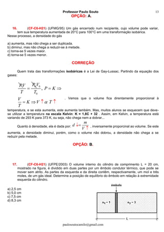 Professor Paulo Souto
paulosoutocamilo@gmail.com
13
OPÇÃO: A.
16. (CF-C6-H21) (UFMG/95) Um gás encerrado num recipiente, cujo volume pode variar,
tem sua temperatura aumentada de 20°C para 100°C em uma transformação isobárica.
Nesse processo, a densidade do gás
a) aumenta, mas não chega a ser duplicada.
b) diminui, mas não chega a reduzir-se à metade.
c) torna-se 5 vezes maior.
d) torna-se 5 vezes menor.
CORREÇÃO
Quem trata das transformações isobáricas é a Lei de Gay-Lussac. Partindo da equação dos
gases:
P 0PV
T

0
0
,
V
P K
T
V
K V T
T

 
  
. Vemos que o volume fica direntamente proporcional à
temperatura, e se esta aumenta, este aumenta também. Mas, muitos alunos se esquecem que deve-
se utilizar a temperatura na escala Kelvin: K = 1,8C + 32 . Assim, em Kelvin, a temperatura está
variando de 293 K para 373 K, ou seja, não chega nem a dobrar...
Quanto à densidade, ela é dada por:
m
d
V


, inversamente proporcinal ao volume. Se este
aumenta, a densidade diminui, porém, como o volume não dobrou, a densidade não chega a se
reduzir pela metade.
OPÇÃO: B.
17. (CF-C6-H21) (UFPE/2003) O volume interno do cilindro de comprimento L = 20 cm,
mostrado na figura, é dividido em duas partes por um êmbolo condutor térmico, que pode se
mover sem atrito. As partes da esquerda e da direita contêm, respectivamente, um mol e três
moles, de um gás ideal. Determine a posição de equilíbrio do êmbolo em relação à extremidade
esquerda do cilindro.
a) 2,5 cm
b) 5,0 cm
c) 7,5 cm
d) 8,3 cm
 