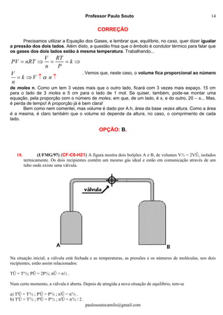 Professor Paulo Souto
paulosoutocamilo@gmail.com
14
CORREÇÃO
Precisamos utilizar a Equação dos Gases, e lembrar que, equilíbrio, no caso, quer dizer igualar
a pressão dos dois lados. Além disto, a questão frisa que o êmbolo é condutor térmico para falar que
os gases dos dois lados estão à mesma temperatura. Trabalhando...
V RT
PV nRT k
n P
V
k V n
n

   


  
. Vemos que, neste caso, o volume fica proporcional ao número
de moles n. Como um tem 3 vezes mais que o outro lado, ficará com 3 vezes mais espaço. 15 cm
para o lado de 3 moles e 5 cm para o lado de 1 mol. Se quiser, também, pode-se montar uma
equação, pela proporção com o número de moles, em que, de um lado, é x, e do outro, 20 – x... Mas,
é perda de tempo! A proporção já é bem clara!
Bem como nem comentei, mas volume é dado por A.h, área da base vezes altura. Como a área
é a mesma, é claro também que o volume só depende da altura, no caso, o comprimento de cada
lado.
OPÇÃO: B.
18. (UFMG/97) (CF-C6-H21) A figura mostra dois botijões A e B, de volumes V½ = 2VÛ, isolados
termicamente. Os dois recipientes contêm um mesmo gás ideal e estão em comunicação através de um
tubo onde existe uma válvula.
Na situação inicial, a válvula está fechada e as temperaturas, as pressões e os números de moléculas, nos dois
recipientes, estão assim relacionados:
TÛ = T'½; PÛ = 2P½; nÛ = n½ .
Num certo momento, a válvula é aberta. Depois de atingida a nova situação de equilíbrio, tem-se
a) T'Û = T'½ ; P'Û = P'½ ; n'Û = n'½ .
b) T'Û = T'½ ; P'Û = P'½ ; n'Û = n'½ / 2 .
 