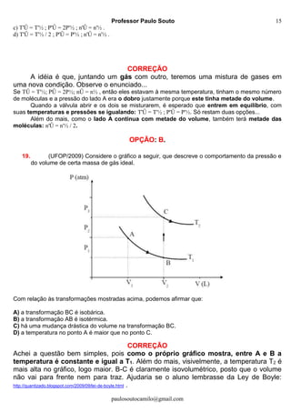 Professor Paulo Souto
paulosoutocamilo@gmail.com
15
c) T'Û = T'½ ; P'Û = 2P'½ ; n'Û = n'½ .
d) T'Û = T'½ / 2 ; P'Û = P'½ ; n'Û = n'½ .
CORREÇÃO
A idéia é que, juntando um gás com outro, teremos uma mistura de gases em
uma nova condição. Observe o enunciado...
Se TÛ = T'½; PÛ = 2P½; nÛ = n½ , então eles estavam à mesma temperatura, tinham o mesmo número
de moléculas e a pressão do lado A era o dobro justamente porque este tinha metade do volume.
Quando a válvula abrir e os dois se misturarem, é esperado que entrem em equilíbrio, com
suas temperaturas e pressões se igualando: T'Û = T'½ ; P'Û = P'½. Só restam duas opções...
Além do mais, como o lado A continua com metade do volume, também terá metade das
moléculas: n'Û = n'½ / 2.
OPÇÃO: B.
19. (UFOP/2009) Considere o gráfico a seguir, que descreve o comportamento da pressão e
do volume de certa massa de gás ideal.
Com relação às transformações mostradas acima, podemos afirmar que:
A) a transformação BC é isobárica.
B) a transformação AB é isotérmica.
C) há uma mudança drástica do volume na transformação BC.
D) a temperatura no ponto A é maior que no ponto C.
CORREÇÃO
Achei a questão bem simples, pois como o próprio gráfico mostra, entre A e B a
temperatura é constante e igual a T1. Além do mais, visivelmente, a temperatura T2 é
mais alta no gráfico, logo maior. B-C é claramente isovolumétrico, posto que o volume
não vai para frente nem para traz. Ajudaria se o aluno lembrasse da Ley de Boyle:
http://quantizado.blogspot.com/2009/09/lei-de-boyle.html .
 