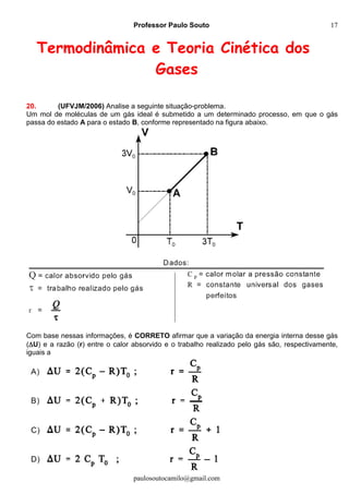 Professor Paulo Souto
paulosoutocamilo@gmail.com
17
Termodinâmica e Teoria Cinética dos
Gases
20. (UFVJM/2006) Analise a seguinte situação-problema.
Um mol de moléculas de um gás ideal é submetido a um determinado processo, em que o gás
passa do estado A para o estado B, conforme representado na figura abaixo.
Com base nessas informações, é CORRETO afirmar que a variação da energia interna desse gás
(U) e a razão (r) entre o calor absorvido e o trabalho realizado pelo gás são, respectivamente,
iguais a
 