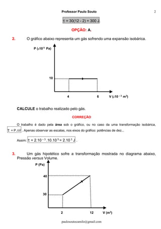 Professor Paulo Souto
paulosoutocamilo@gmail.com
2
 = 30(12 - 2) = 300 J.
OPÇÃO: A.
2. O gráfico abaixo representa um gás sofrendo uma expansão isobárica.
CALCULE o trabalho realizado pelo gás.
CORREÇÃO
O trabalho é dado pela área sob o gráfico, ou no caso da uma transformação isobárica,
 = P.V . Apenas observar as escalas, nos eixos do gráfico: potências de dez...
Assim:  = 2.10 – 3
.10.10 5
= 2.10 3
J .
3. Um gás hipotético sofre a transformação mostrada no diagrama abaixo,
Pressão versus Volume.
10
P (x10 5 Pa)
V (x10 – 3 m3)64
30
P (Pa)
V (m3)122
40
 